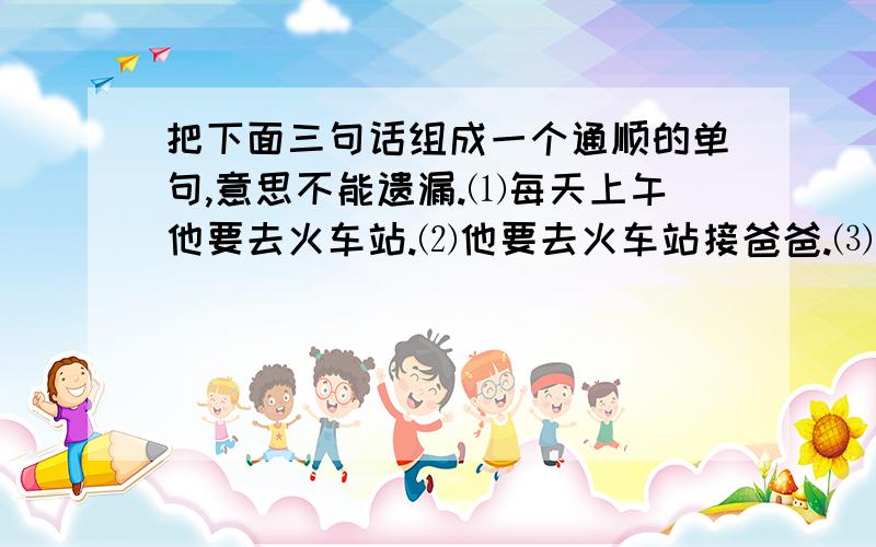 把下面三句话组成一个通顺的单句,意思不能遗漏.⑴每天上午他要去火车站.⑵他要去火车站接爸爸.⑶他爸爸从北京回来.