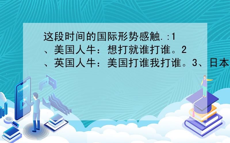 这段时间的国际形势感触.:1、美国人牛：想打就谁打谁。2、英国人牛：美国打谁我打谁。3、日本人牛：谁打我我让美国打谁。4、韩国人牛：谁打我我和美国一块演习。5、以色列人牛：谁心