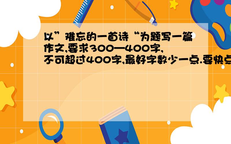 以”难忘的一首诗“为题写一篇作文,要求300—400字,不可超过400字,最好字数少一点.要快点,急!谁第一我把100财富送给你!