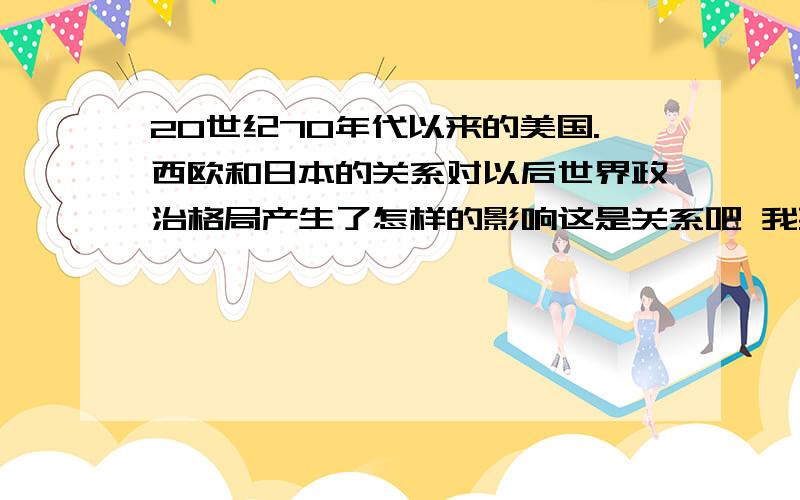 20世纪70年代以来的美国.西欧和日本的关系对以后世界政治格局产生了怎样的影响这是关系吧 我要影响..