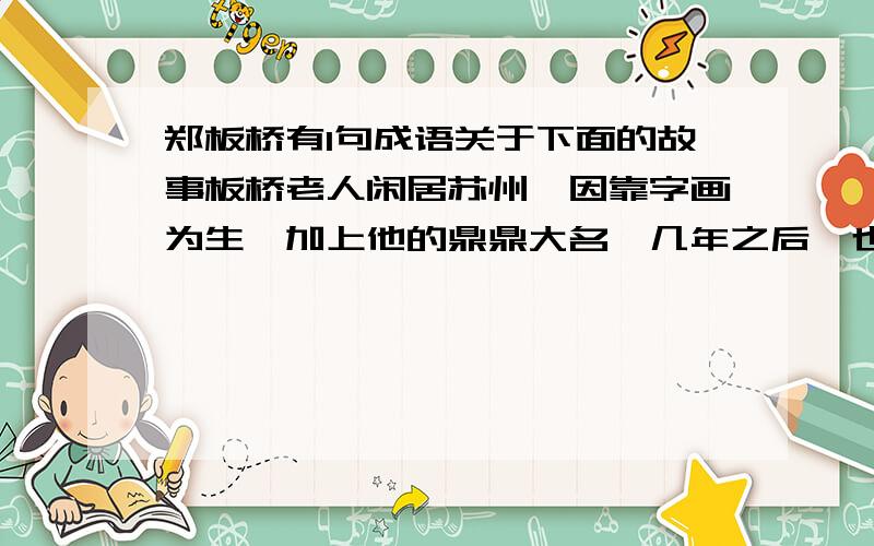 郑板桥有1句成语关于下面的故事板桥老人闲居苏州,因靠字画为生,加上他的鼎鼎大名,几年之后,也结交了不少名人义士,就是县令、州官也常去拜访他.一年快过春节的时候,苏州城的一位姓蔡