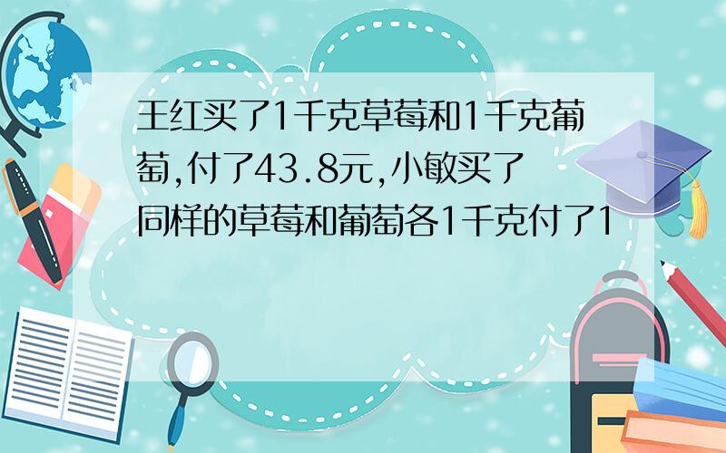 王红买了1千克草莓和1千克葡萄,付了43.8元,小敏买了同样的草莓和葡萄各1千克付了1