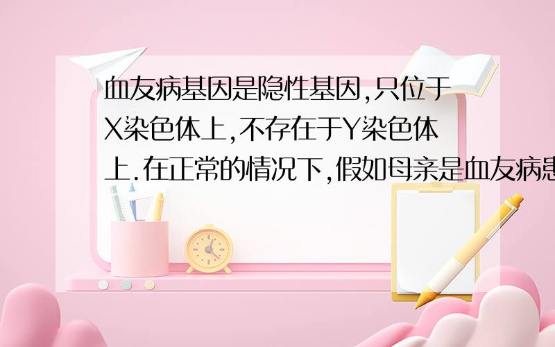 血友病基因是隐性基因,只位于X染色体上,不存在于Y染色体上.在正常的情况下,假如母亲是血友病患者,父亲正常,其后代男孩得病的几率是?女孩得病的几率是?