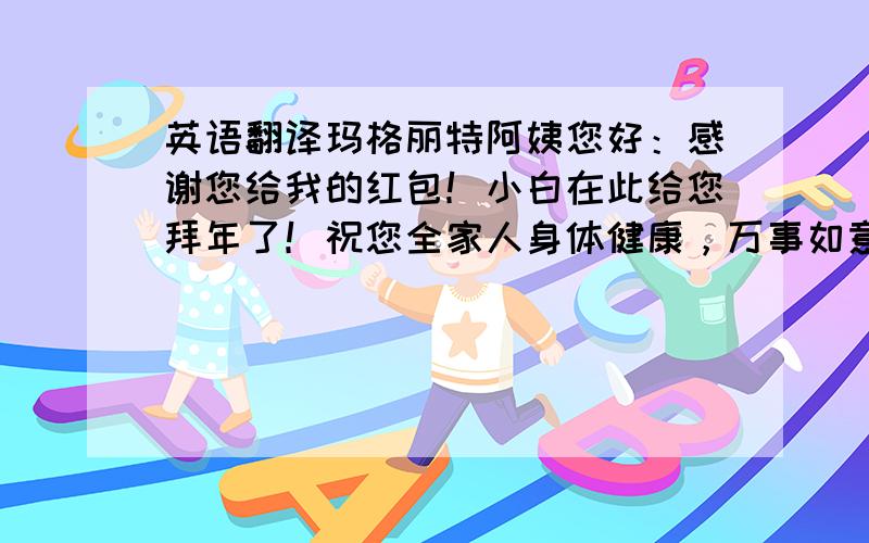 英语翻译玛格丽特阿姨您好：感谢您给我的红包！小白在此给您拜年了！祝您全家人身体健康，万事如意！很久没与您联系了，如有任何我可以提供帮助的地方，非常乐意为您效劳！