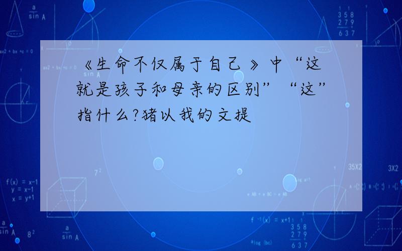 《生命不仅属于自己 》中“这就是孩子和母亲的区别”“这”指什么?猪以我的文提