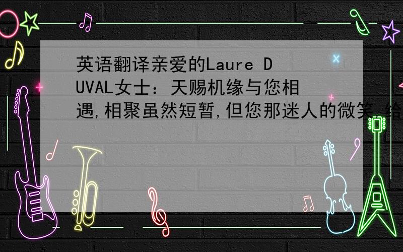 英语翻译亲爱的Laure DUVAL女士：天赐机缘与您相遇,相聚虽然短暂,但您那迷人的微笑,给我留下了深刻的印象.从您那深邃的眼神中,我看到了信任、希望和动力,语言虽然不通,但我们彼此有很多