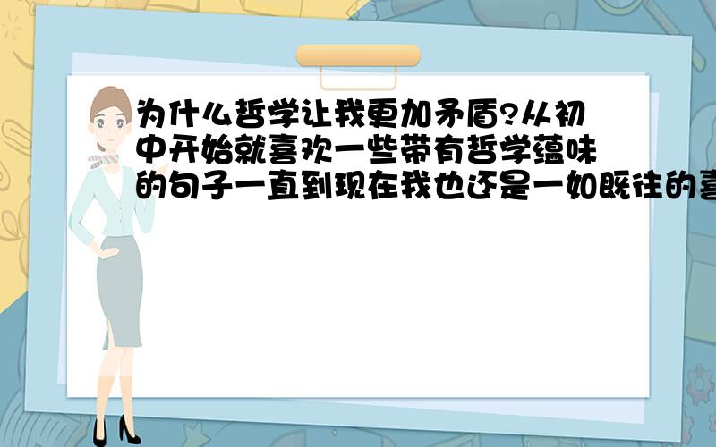 为什么哲学让我更加矛盾?从初中开始就喜欢一些带有哲学蕴味的句子一直到现在我也还是一如既往的喜欢哲学据说哲学可以解决一切终极问题可我为什么老在哲学思维里面辩不出来呢经常和