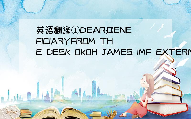 英语翻译①DEAR:BENEFICIARYFROM THE DESK OKOH JAMES IMF EXTERNAL RELATIONS DEPARTMENT INTERNATIONAL MONETARY FUND (I.M.F) LAGOS-NIGERIA.DEAR:BENEFICIARY RE-OUTSTANDING PAYMENT Good day,this is to inform you of your long overdue Payment outstandin