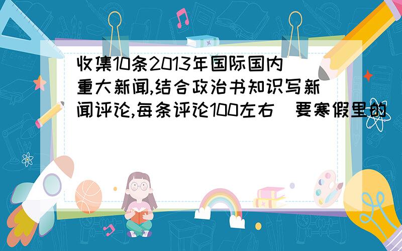 收集10条2013年国际国内重大新闻,结合政治书知识写新闻评论,每条评论100左右（要寒假里的）