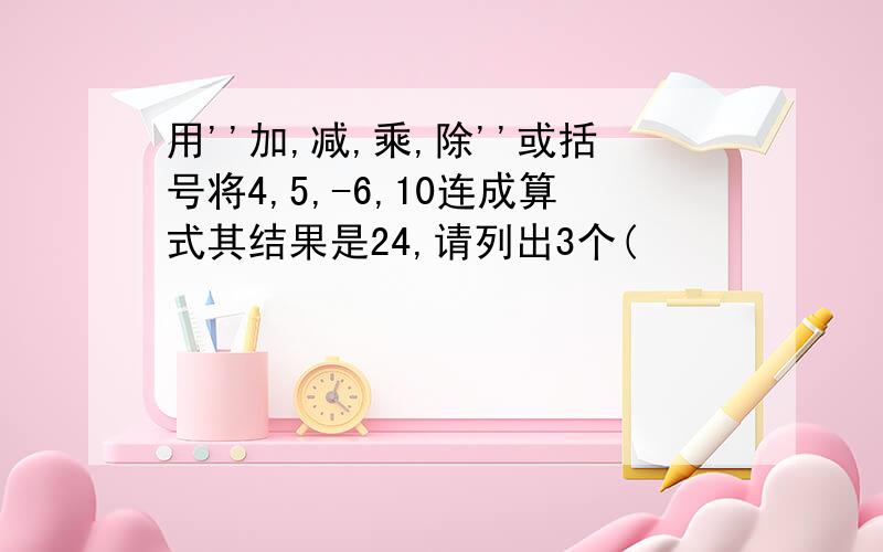 用''加,减,乘,除''或括号将4,5,-6,10连成算式其结果是24,请列出3个(