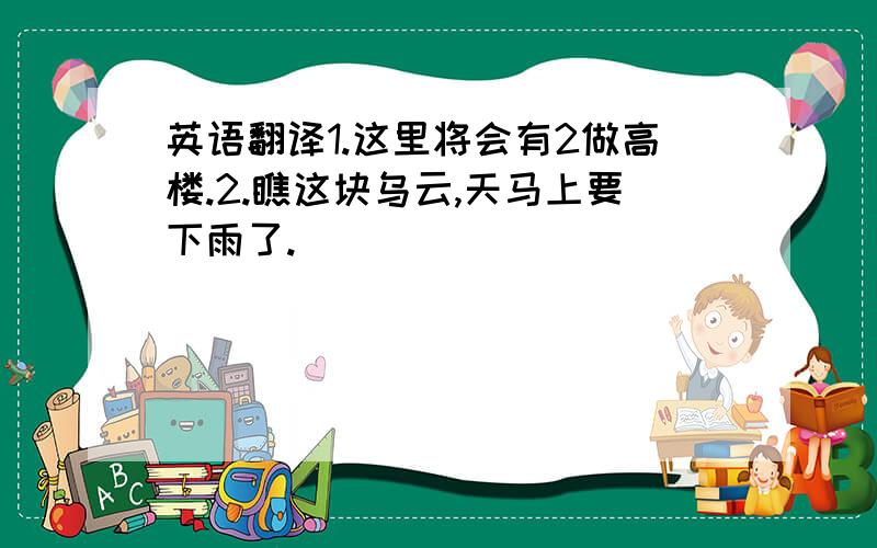 英语翻译1.这里将会有2做高楼.2.瞧这块乌云,天马上要下雨了.