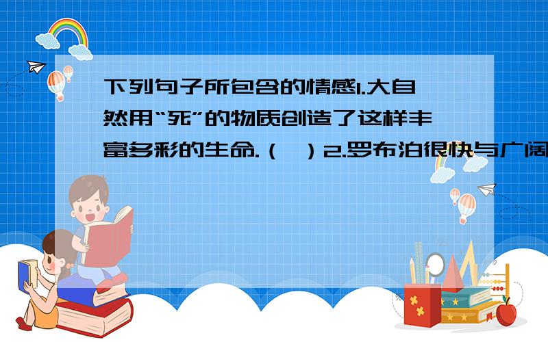 下列句子所包含的情感1.大自然用“死”的物质创造了这样丰富多彩的生命.（ ）2.罗布泊很快与广阔无垠的塔克拉玛干大沙漠浑然一体.罗布泊消失了.（）3.似乎它们溅起的水花能抖掉到那脆