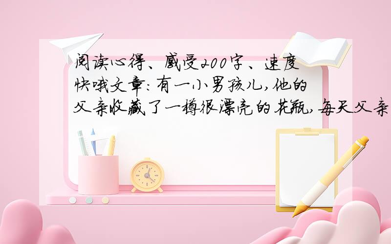 阅读心得、感受200字、速度快哦文章：有一小男孩儿,他的父亲收藏了一樽很漂亮的花瓶,每天父亲对着这个花瓶爱不释手,有时候小男孩也很好奇地陪着父亲一起欣赏,可父亲尽管很爱他,但从