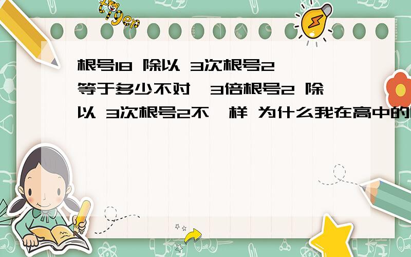 根号18 除以 3次根号2 等于多少不对、3倍根号2 除以 3次根号2不一样 为什么我在高中的同学说是 三乘以二的六分之一次方 -我还没上高一呢