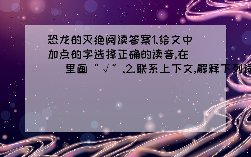 恐龙的灭绝阅读答案1.给文中加点的字选择正确的读音,在（ ）里画“√”.2.联系上下文,解释下列词语的意思.雪上加霜：___________________________________________乘虚而入：_________________________________