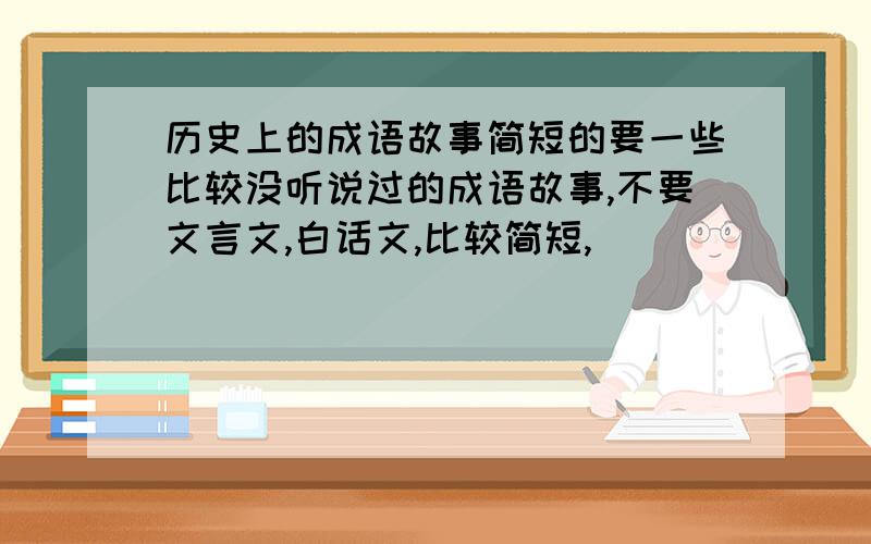 历史上的成语故事简短的要一些比较没听说过的成语故事,不要文言文,白话文,比较简短,