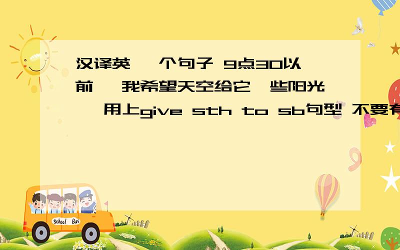 汉译英 一个句子 9点30以前 【我希望天空给它一些阳光】 用上give sth to sb句型 不要有语法错误