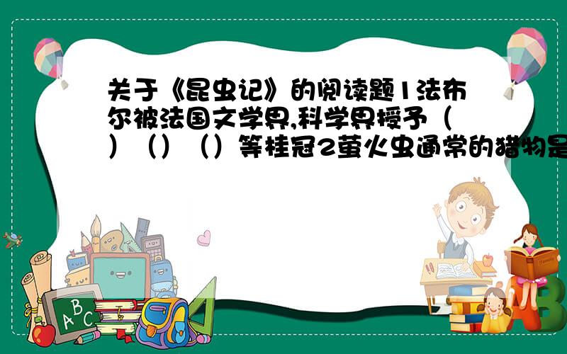 关于《昆虫记》的阅读题1法布尔被法国文学界,科学界授予（）（）（）等桂冠2萤火虫通常的猎物是（）.它获取猎物的方法是（）3天牛的幼虫是奇特 的,就像一些蠕动的（）4同类相食而繁