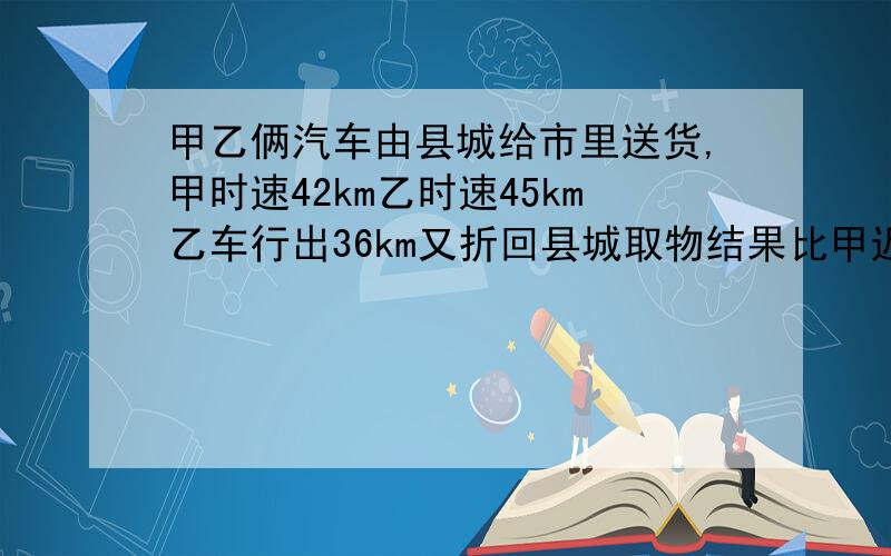 甲乙俩汽车由县城给市里送货,甲时速42km乙时速45km乙车行出36km又折回县城取物结果比甲迟到1小时24分县市间公路长多少千米?要方程不要一个得数