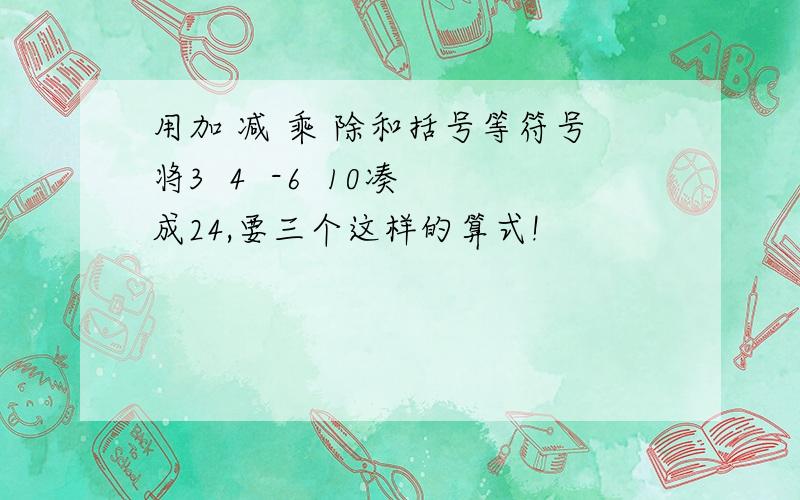 用加 减 乘 除和括号等符号将3  4  -6  10凑成24,要三个这样的算式!