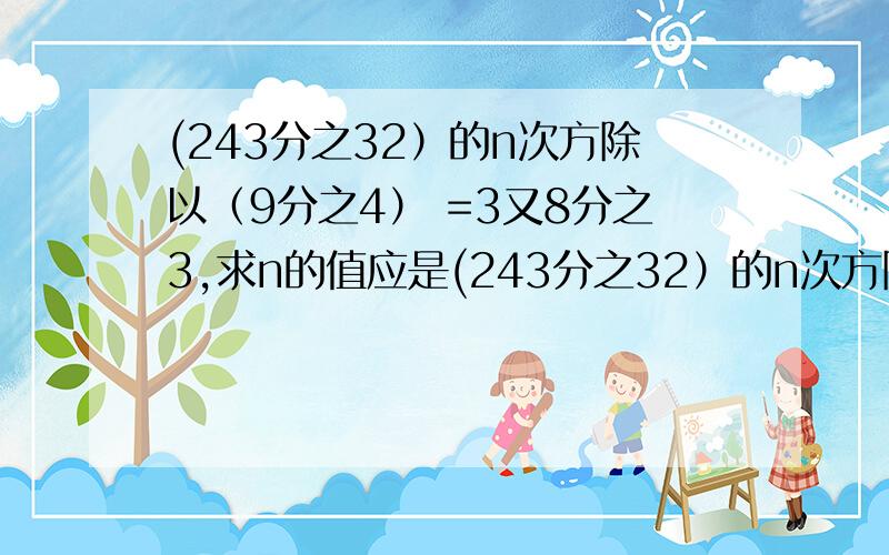 (243分之32）的n次方除以（9分之4） =3又8分之3,求n的值应是(243分之32）的n次方除以（9分之4）的n次方 =3又8分之3，求n的值