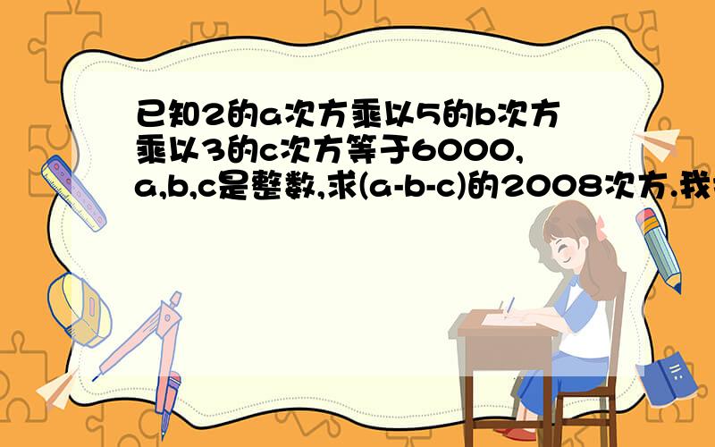 已知2的a次方乘以5的b次方乘以3的c次方等于6000,a,b,c是整数,求(a-b-c)的2008次方.我打错题目了,是a,b,c均为正整数