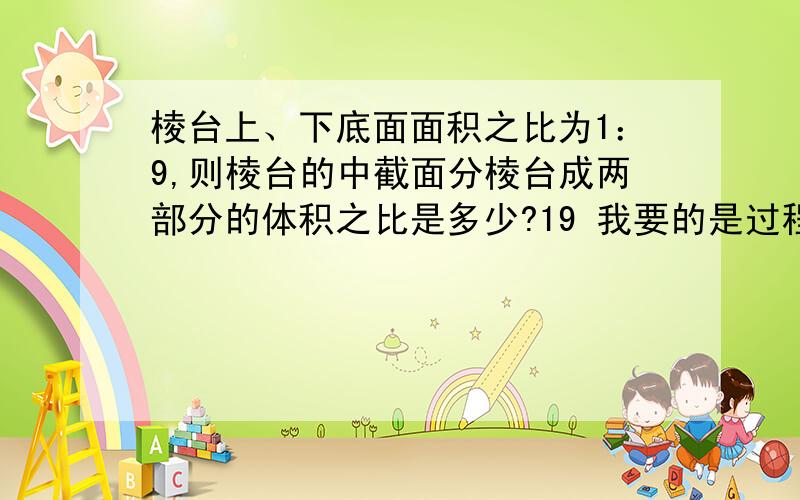 棱台上、下底面面积之比为1：9,则棱台的中截面分棱台成两部分的体积之比是多少?19 我要的是过程棱台体积公式是 1/3(S'+S+√S*S')H