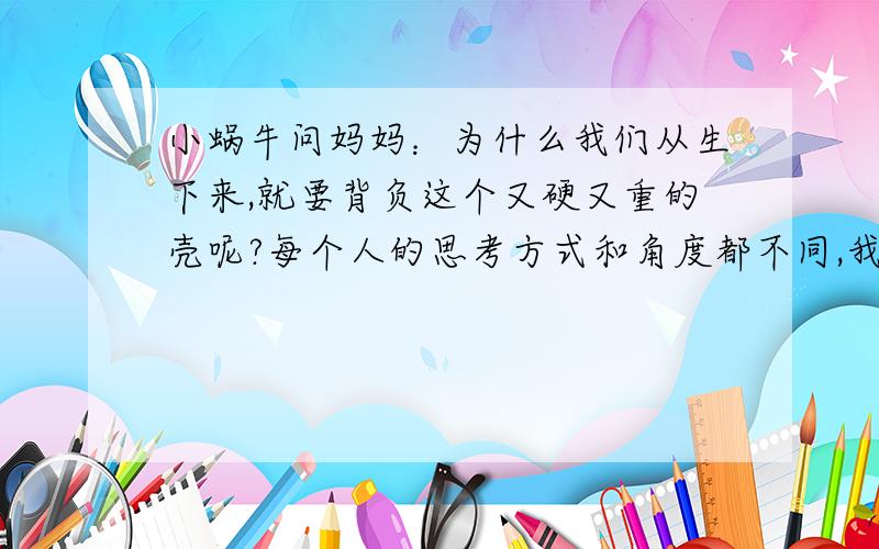 小蜗牛问妈妈：为什么我们从生下来,就要背负这个又硬又重的壳呢?每个人的思考方式和角度都不同,我希望能得到更多的提示和帮助,谢谢各位,如果你看了这个故事,请你把你的想法第一时间