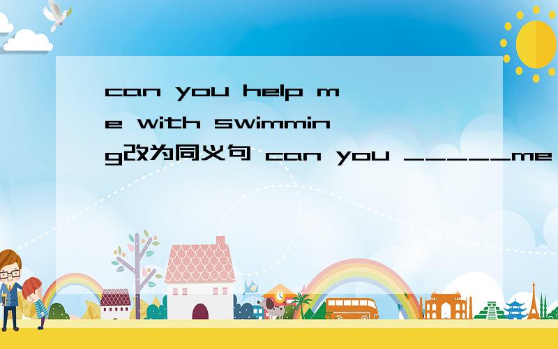 can you help me with swimming改为同义句 can you _____me ____?每空一词快