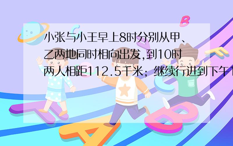 小张与小王早上8时分别从甲、乙两地同时相向出发,到10时两人相距112.5千米；继续行进到下午1时,两车相距小张与小王早上8时分别从甲、乙两地同时相向出发，到10时两人相距112.5千米；继续