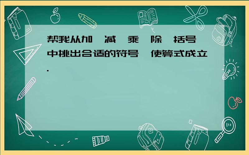 帮我从加,减,乘,除,括号,中挑出合适的符号,使算式成立.