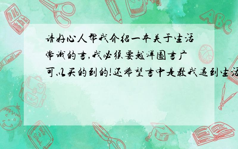 请好心人帮我介绍一本关于生活常识的书,我必须要越洋图书广可以买的到的!还希望书中是教我遇到生活小麻烦时该怎么做,比如长痘痘了,该吃什么喝什么,经常睡不好该怎么办,上火了该怎么