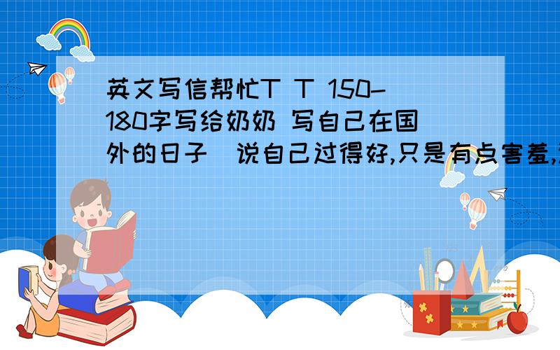 英文写信帮忙T T 150-180字写给奶奶 写自己在国外的日子（说自己过得好,只是有点害羞,没有伙伴）,然后再讲讲未来,（未来随便当什么是女孩子当的,然后说长大后赚钱了一定好好孝顺奶奶你