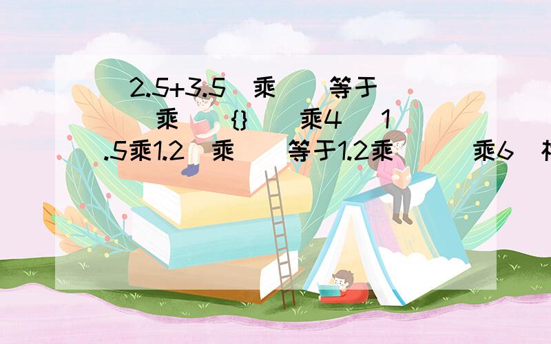 （2.5+3.5）乘（）等于（）乘（）{}（）乘4 （1.5乘1.2）乘（）等于1.2乘（（）乘6）根据我们学过的运算定律，在下面（）里填上合适的数，在{}里填上合适的运算符号。31.8乘（）等于1.2乘（