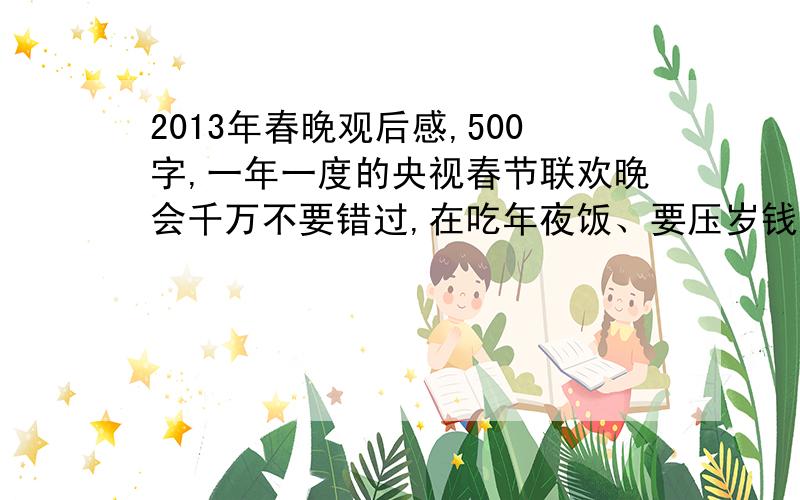 2013年春晚观后感,500字,一年一度的央视春节联欢晚会千万不要错过,在吃年夜饭、要压岁钱之后,不要忘记用你的审美观去评判一下,今年的春晚哪些节目精彩,哪些节目不许快,急用,\(≧▽≦)/~