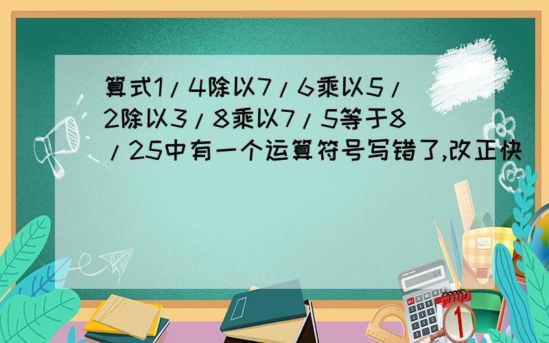 算式1/4除以7/6乘以5/2除以3/8乘以7/5等于8/25中有一个运算符号写错了,改正快