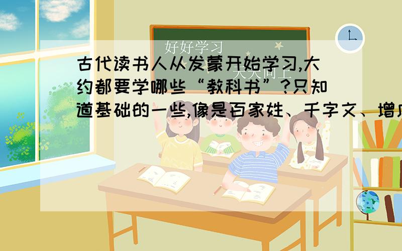 古代读书人从发蒙开始学习,大约都要学哪些“教科书”?只知道基础的一些,像是百家姓、千字文、增广贤文、四书五经什么的,但是应该远远不只这些,不是说古代文化人琴棋书画皆精通,上知