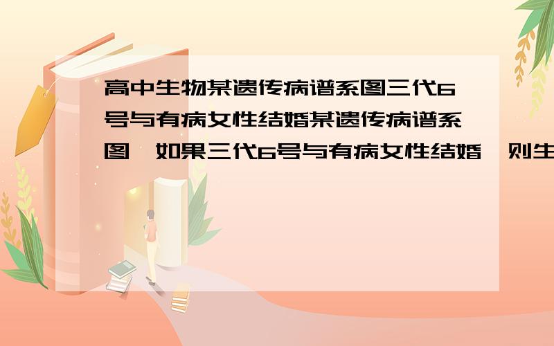 高中生物某遗传病谱系图三代6号与有病女性结婚某遗传病谱系图,如果三代6号与有病女性结婚,则生育有病男孩的概率()A,1/4B,1/3C,1/8D,1/6