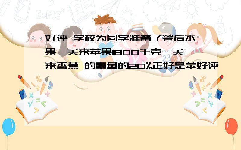 好评 学校为同学准备了餐后水果,买来苹果1800千克,买来香蕉 的重量的20%正好是苹好评     学校为同学准备了餐后水果,买来苹果1800千克,买来香蕉的重量的20%正好是苹果重量的1\6,买来香蕉多