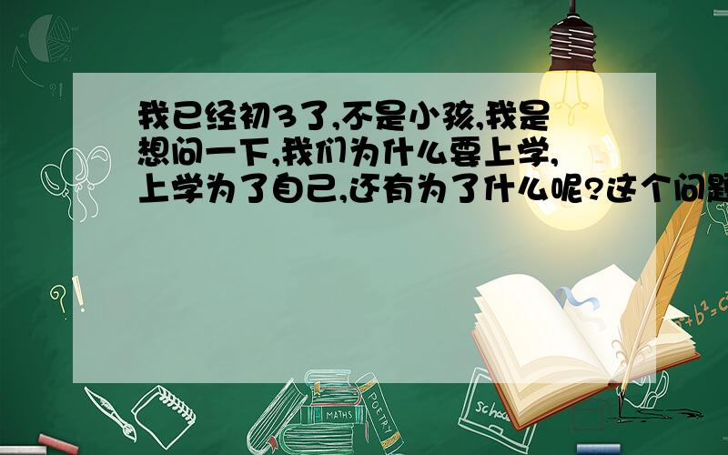 我已经初3了,不是小孩,我是想问一下,我们为什么要上学,上学为了自己,还有为了什么呢?这个问题困扰了5年了,我希望给我明确答复