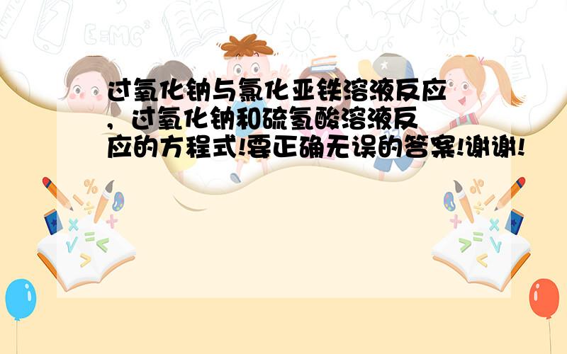 过氧化钠与氯化亚铁溶液反应 ,  过氧化钠和硫氢酸溶液反应的方程式!要正确无误的答案!谢谢!