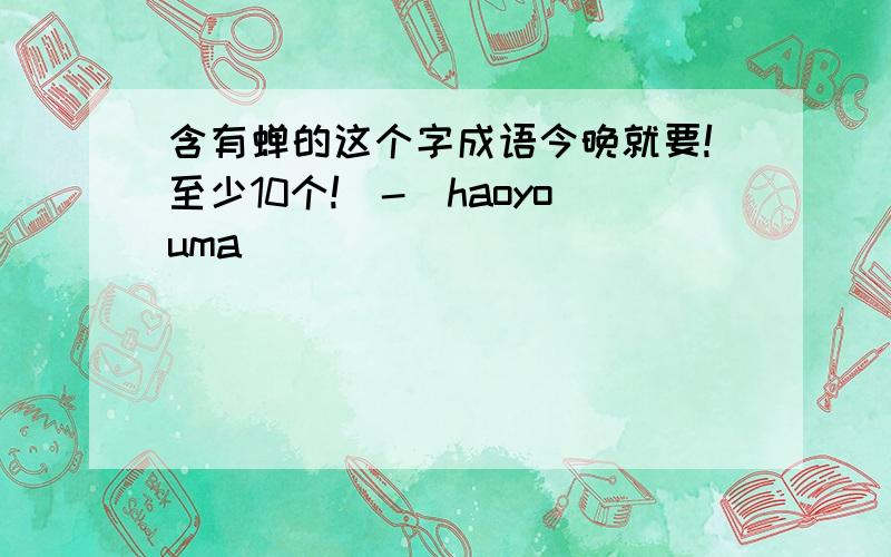 含有蝉的这个字成语今晚就要!至少10个!^-^haoyouma