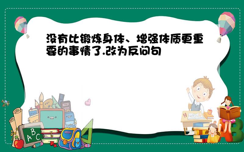 没有比锻炼身体、增强体质更重要的事情了.改为反问句