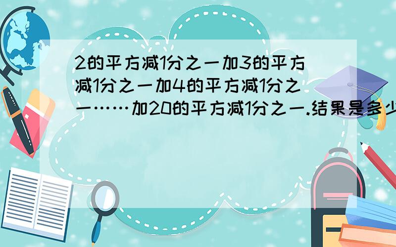 2的平方减1分之一加3的平方减1分之一加4的平方减1分之一……加20的平方减1分之一.结果是多少?2²—1分之一+3²—1分之一+……+20²—1分之一