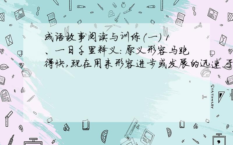 成语故事阅读与训练(一) 1、一日千里释义：原义形容马跑得快,现在用来形容进步或发展的迅速.于是项王乃欲东渡乌江.乌江亭长檥船(1)待,谓项王曰：“江东虽小,地方千里,众数十万人,亦足