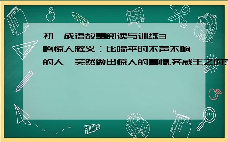 初一成语故事阅读与训练3、一鸣惊人释义：比喻平时不声不响的人,突然做出惊人的事情.齐威王之时喜隐（1）,好为淫长夜之饮,沈湎不治,委政卿大夫.百官荒乱,诸侯并侵,国且危亡,在于旦暮,