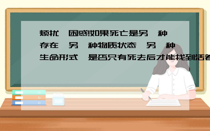 烦扰、困惑!如果死亡是另一种存在,另一种物质状态,另一种生命形式,是否只有死去后才能找到活着的真...烦扰、困惑!如果死亡是另一种存在,另一种物质状态,另一种生命形式,是否只有死去