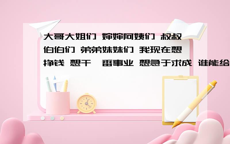 大哥大姐们 婶婶阿姨们 叔叔伯伯们 弟弟妹妹们 我现在想挣钱 想干一番事业 想急于求成 谁能给我指条明路我现在想挣钱 想干一番事业 想急于求成 谁能给我指条明路 说点实在有用的啊 别