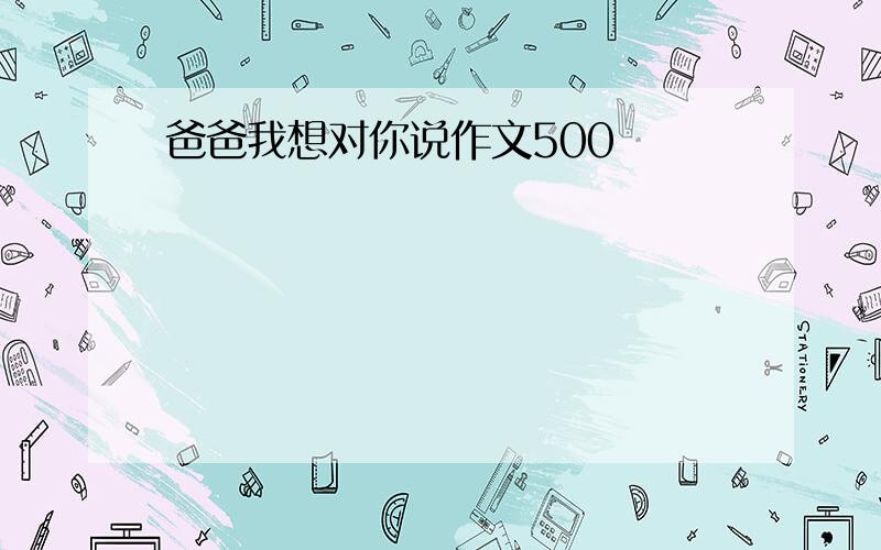 爸爸我想对你说作文500