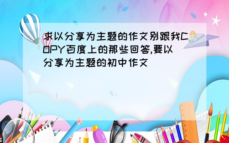 求以分享为主题的作文别跟我COPY百度上的那些回答,要以分享为主题的初中作文